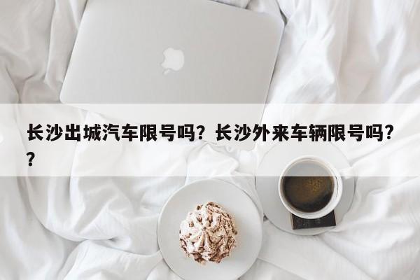 长沙出城汽车限号吗?长沙外来车辆限号吗??-图1 长沙出城汽车限号吗?长沙外来车辆限号吗??-图1