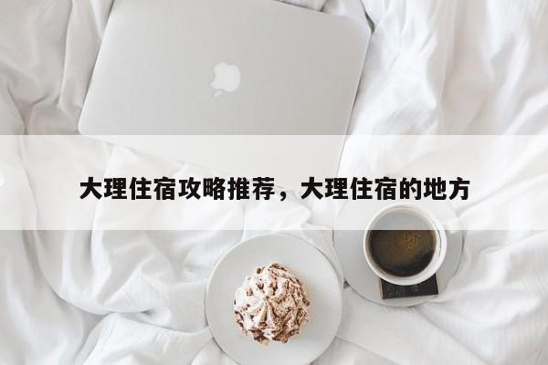 大理住宿攻略推荐,大理住宿的地方-图1 大理住宿攻略推荐,大理住宿的地方-图1