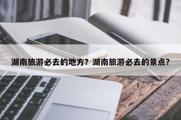 湖南旅游必去的地方?湖南旅游必去的景点?-图1 湖南旅游必去的地方?湖南旅游必去的景点?-图1