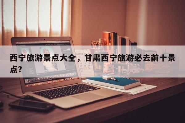 西宁旅游景点大全,甘肃西宁旅游必去前十景点?-图1 西宁旅游景点大全,甘肃西宁旅游必去前十景点?-图1