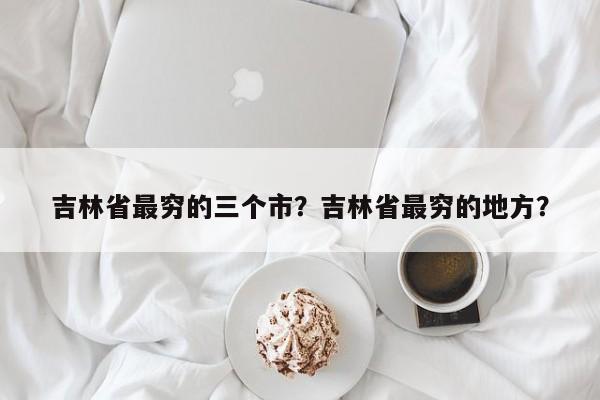 吉林省最穷的三个市?吉林省最穷的地方?-图1 吉林省最穷的三个市?吉林省最穷的地方?-图1