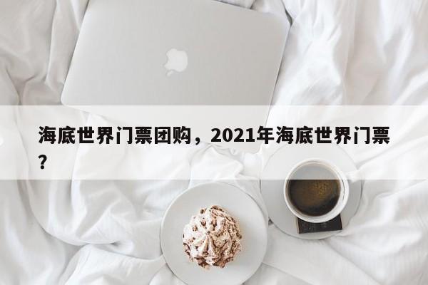 海底世界门票团购,2021年海底世界门票?-图1 海底世界门票团购,2021年海底世界门票?-图1