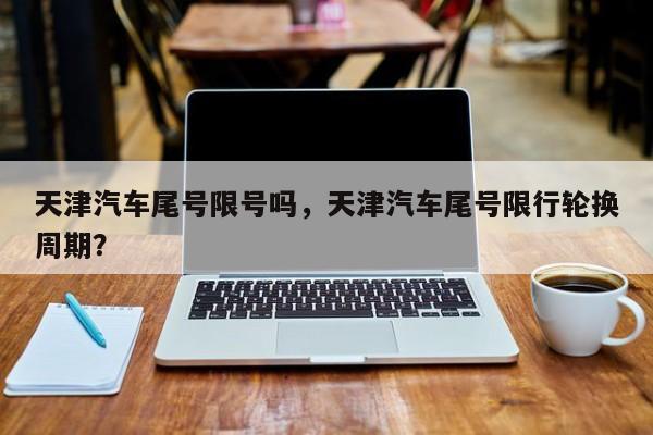 天津汽车尾号限号吗,天津汽车尾号限行轮换周期?-图1 天津汽车尾号限号吗,天津汽车尾号限行轮换周期?-图1