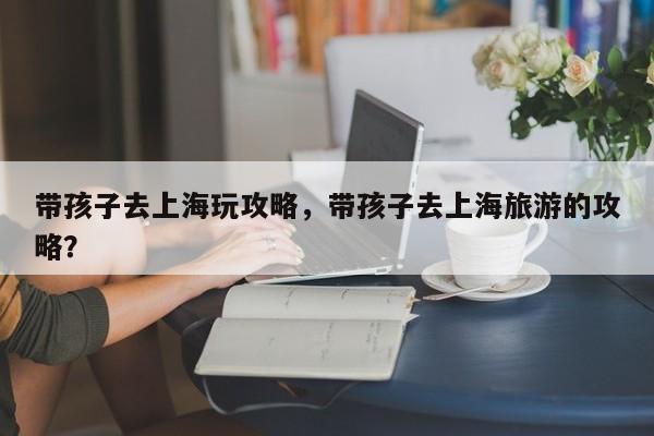 带孩子去上海玩攻略,带孩子去上海旅游的攻略?-图1 带孩子去上海玩攻略,带孩子去上海旅游的攻略?-图1
