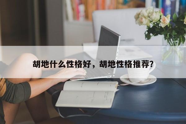 胡地什么性格好,胡地性格推荐?-图1 胡地什么性格好,胡地性格推荐?-图1