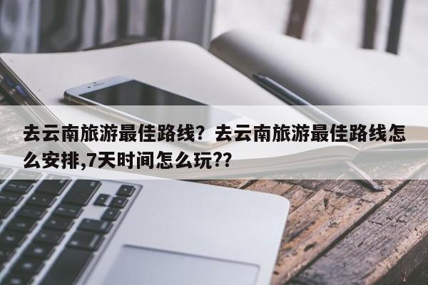 去云南旅游最佳路线?去云南旅游最佳路线怎么安排,7天时间怎么玩??-图1 去云南旅游最佳路线?去云南旅游最佳路线怎么安排,7天时间怎么玩??-图1