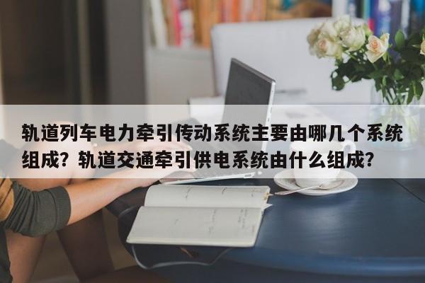 轨道列车电力牵引传动系统主要由哪几个系统组成?轨道交通牵引供电系统由什么组成?-图1 轨道列车电力牵引传动系统主要由哪几个系统组成?轨道交通牵引供电系统由什么组成?-图1