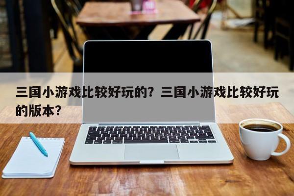 三国小游戏比较好玩的?三国小游戏比较好玩的版本?-图1 三国小游戏比较好玩的?三国小游戏比较好玩的版本?-图1