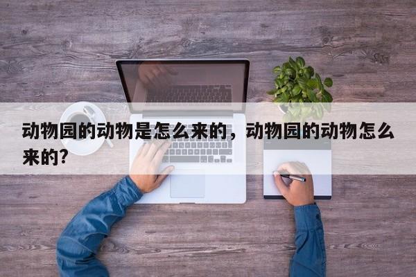 动物园的动物是怎么来的,动物园的动物怎么来的?-图1 动物园的动物是怎么来的,动物园的动物怎么来的?-图1