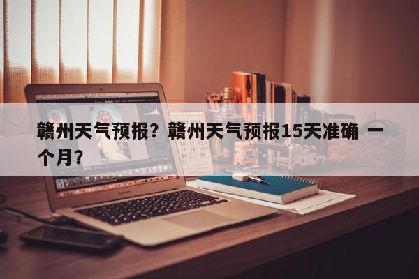 赣州天气预报?赣州天气预报15天准确 一个月?-图1 赣州天气预报?赣州天气预报15天准确 一个月?-图1
