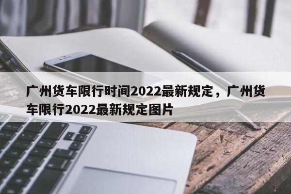 广州货车限行时间2022最新规定,广州货车限行2022最新规定图片-图1 广州货车限行时间2022最新规定,广州货车限行2022最新规定图片-图1