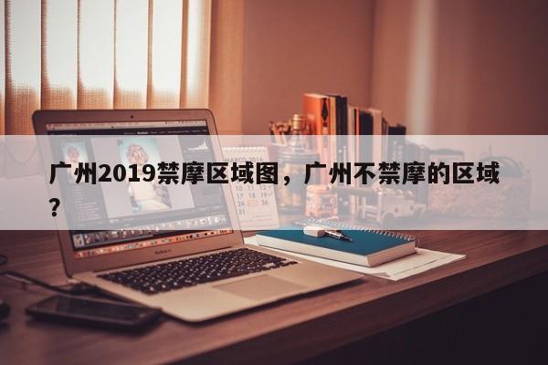 广州2019禁摩区域图,广州不禁摩的区域?-图1 广州2019禁摩区域图,广州不禁摩的区域?-图1