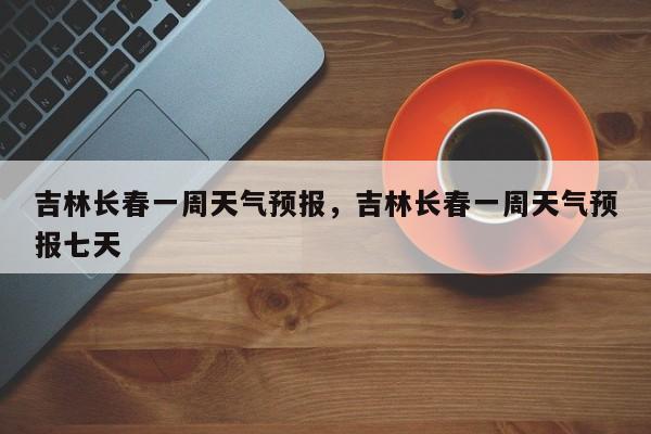 吉林长春一周天气预报,吉林长春一周天气预报七天-图1 吉林长春一周天气预报,吉林长春一周天气预报七天-图1
