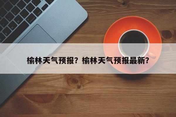 榆林天气预报?榆林天气预报最新?-图1 榆林天气预报?榆林天气预报最新?-图1