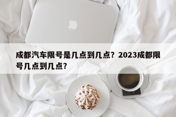 成都汽车限号是几点到几点?2023成都限号几点到几点?-图1 成都汽车限号是几点到几点?2023成都限号几点到几点?-图1