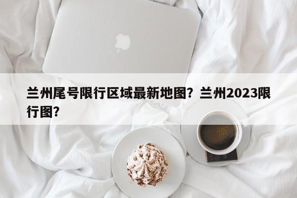 兰州尾号限行区域最新地图?兰州2023限行图?-图1 兰州尾号限行区域最新地图?兰州2023限行图?-图1