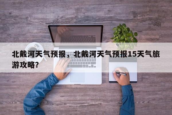 北戴河天气预报,北戴河天气预报15天气旅游攻略?-图1 北戴河天气预报,北戴河天气预报15天气旅游攻略?-图1