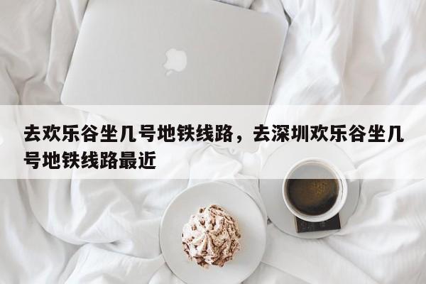 去欢乐谷坐几号地铁线路,去深圳欢乐谷坐几号地铁线路最近-图1 去欢乐谷坐几号地铁线路,去深圳欢乐谷坐几号地铁线路最近-图1