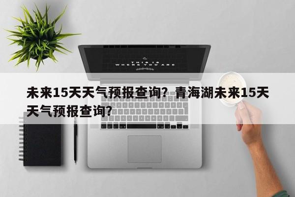 未来15天天气预报查询?青海湖未来15天天气预报查询?-图1 未来15天天气预报查询?青海湖未来15天天气预报查询?-图1