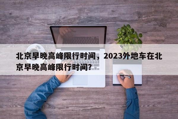 北京早晚高峰限行时间,2023外地车在北京早晚高峰限行时间?-图1 北京早晚高峰限行时间,2023外地车在北京早晚高峰限行时间?-图1