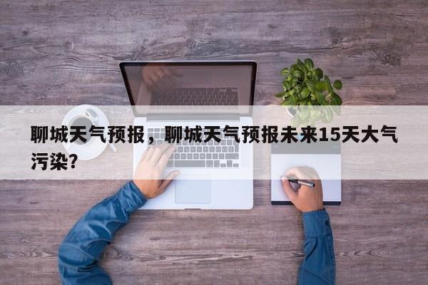 聊城天气预报,聊城天气预报未来15天大气污染?-图1 聊城天气预报,聊城天气预报未来15天大气污染?-图1