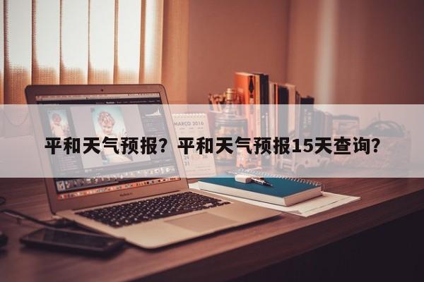 平和天气预报?平和天气预报15天查询?-图1 平和天气预报?平和天气预报15天查询?-图1