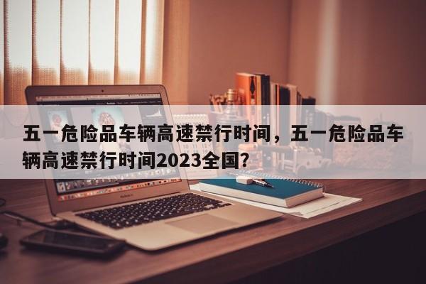 五一危险品车辆高速禁行时间,五一危险品车辆高速禁行时间2023全国?-图1 五一危险品车辆高速禁行时间,五一危险品车辆高速禁行时间2023全国?-图1