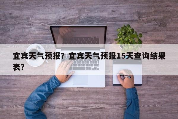 宜宾天气预报?宜宾天气预报15天查询结果表?-图1 宜宾天气预报?宜宾天气预报15天查询结果表?-图1