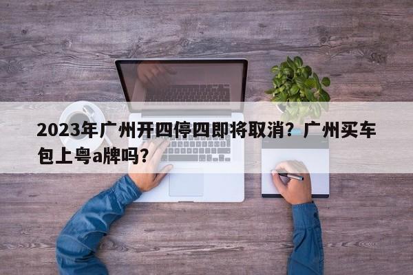 2023年广州开四停四即将取消?广州买车包上粤a牌吗?-图1 2023年广州开四停四即将取消?广州买车包上粤a牌吗?-图1