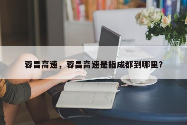 蓉昌高速,蓉昌高速是指成都到哪里?-图1 蓉昌高速,蓉昌高速是指成都到哪里?-图1