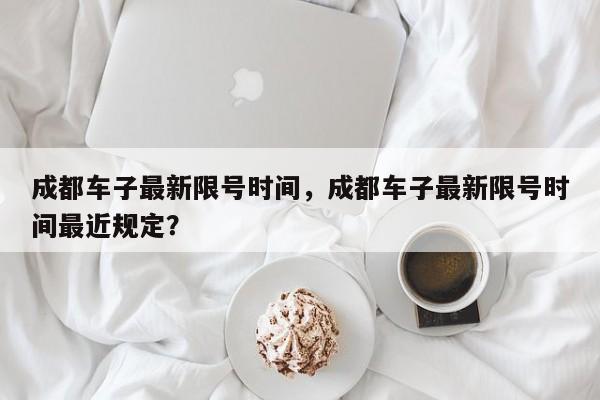 成都车子最新限号时间,成都车子最新限号时间最近规定?-图1 成都车子最新限号时间,成都车子最新限号时间最近规定?-图1