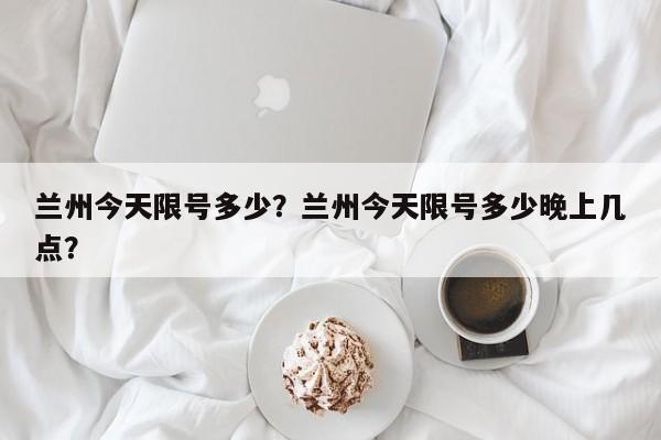 兰州今天限号多少?兰州今天限号多少晚上几点?-图1 兰州今天限号多少?兰州今天限号多少晚上几点?-图1