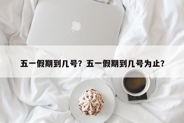 五一假期到几号?五一假期到几号为止?-图1 五一假期到几号?五一假期到几号为止?-图1