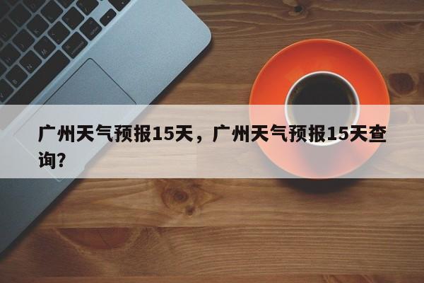 广州天气预报15天,广州天气预报15天查询?-图1 广州天气预报15天,广州天气预报15天查询?-图1