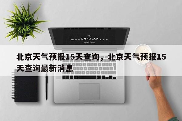 北京天气预报15天查询,北京天气预报15天查询最新消息-图1 北京天气预报15天查询,北京天气预报15天查询最新消息-图1