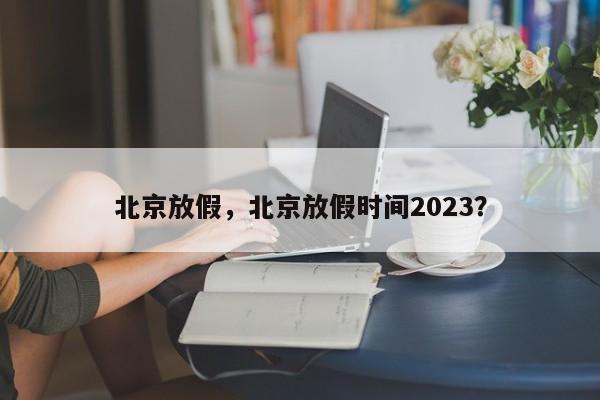北京放假,北京放假时间2023?-图1 北京放假,北京放假时间2023?-图1