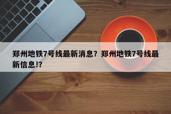 郑州地铁7号线最新消息?郑州地铁7号线最新信息!?-图1 郑州地铁7号线最新消息?郑州地铁7号线最新信息!?-图1