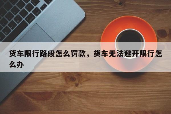 货车限行路段怎么罚款,货车无法避开限行怎么办-图1 货车限行路段怎么罚款,货车无法避开限行怎么办-图1