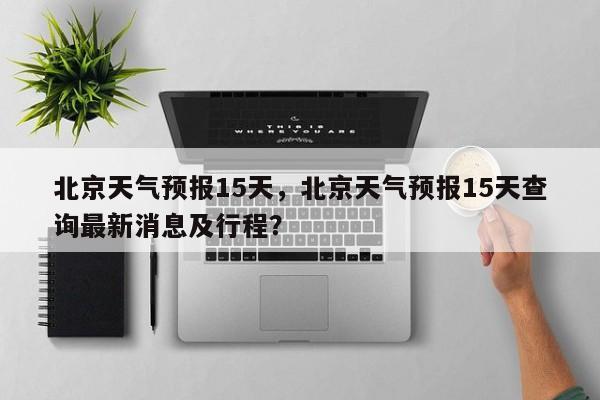 北京天气预报15天,北京天气预报15天查询最新消息及行程?-图1 北京天气预报15天,北京天气预报15天查询最新消息及行程?-图1