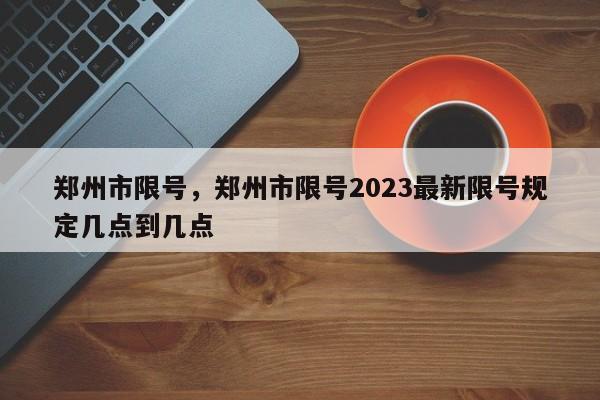 郑州市限号,郑州市限号2023最新限号规定几点到几点-图1 郑州市限号,郑州市限号2023最新限号规定几点到几点-图1