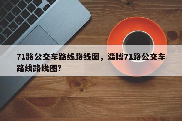 71路公交车路线路线图,淄博71路公交车路线路线图?-图1 71路公交车路线路线图,淄博71路公交车路线路线图?-图1