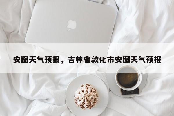 安图天气预报,吉林省敦化市安图天气预报-图1 安图天气预报,吉林省敦化市安图天气预报-图1