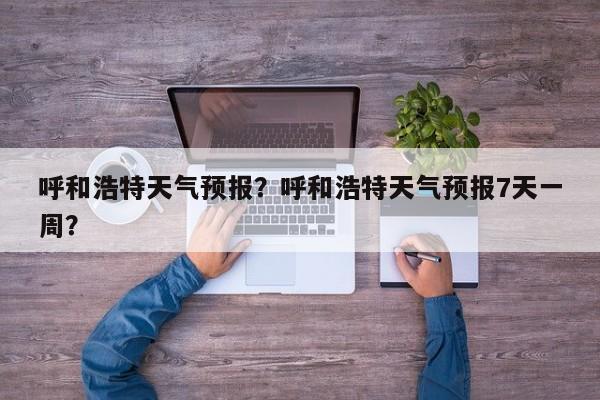 呼和浩特天气预报?呼和浩特天气预报7天一周?-图1 呼和浩特天气预报?呼和浩特天气预报7天一周?-图1