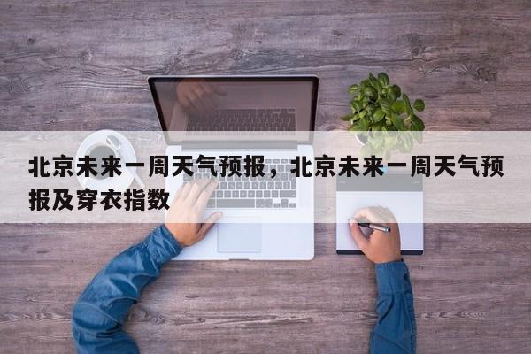 北京未来一周天气预报,北京未来一周天气预报及穿衣指数-图1 北京未来一周天气预报,北京未来一周天气预报及穿衣指数-图1
