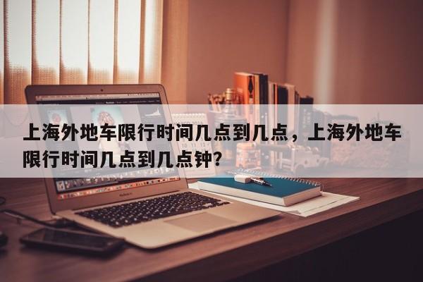 上海外地车限行时间几点到几点,上海外地车限行时间几点到几点钟?-图1 上海外地车限行时间几点到几点,上海外地车限行时间几点到几点钟?-图1