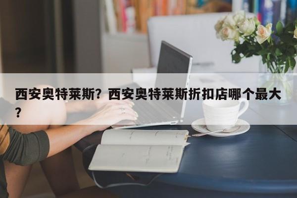 西安奥特莱斯?西安奥特莱斯折扣店哪个最大?-图1 西安奥特莱斯?西安奥特莱斯折扣店哪个最大?-图1