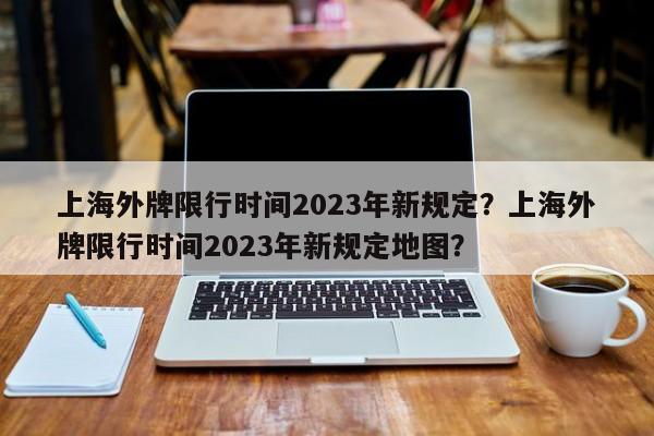 上海外牌限行时间2023年新规定?上海外牌限行时间2023年新规定地图?-图1 上海外牌限行时间2023年新规定?上海外牌限行时间2023年新规定地图?-图1