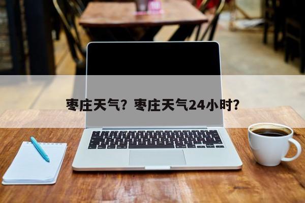 枣庄天气?枣庄天气24小时?-图1 枣庄天气?枣庄天气24小时?-图1