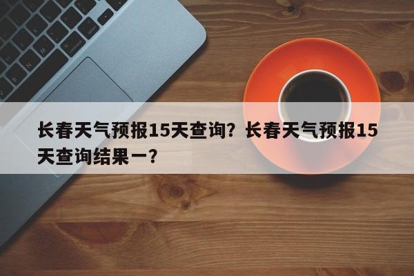 长春天气预报15天查询?长春天气预报15天查询结果一?-图1 长春天气预报15天查询?长春天气预报15天查询结果一?-图1