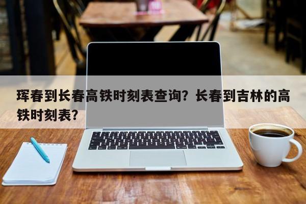 珲春到长春高铁时刻表查询?长春到吉林的高铁时刻表?-图1 珲春到长春高铁时刻表查询?长春到吉林的高铁时刻表?-图1